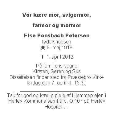 Tekstboks: Vor kre mor, svigermor, farmor og mormorElse Ponsbach Petersen
fdt Knudsen
★ 8. maj 1918✝ 1. april 2012P familiens vegne
Kirsten, Sren og Sus
Bisttelsen finder sted fra Prstebro Kirke
lrdag den 7. april kl. 15.30
______________________________
Tak for god og krlig pleje af Hjemmeplejen i Herlev Kommune samt afd. O 107 p Herlev Hospital.