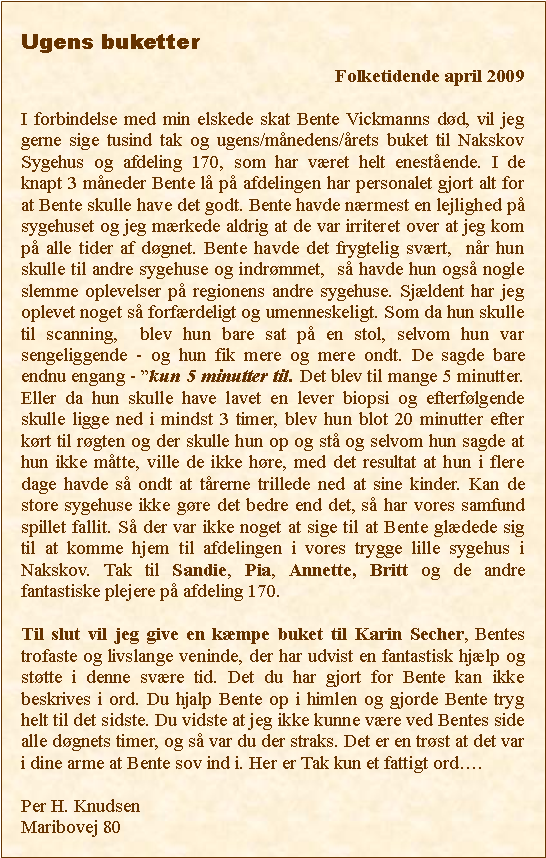 Tekstboks: Ugens buketter 								                   Folketidende april 2009I forbindelse med min elskede skat Bente Vickmanns dd, vil jeg gerne sige tusind tak og ugens/mnedens/rets buket til Nakskov Sygehus og afdeling 170, som har vret helt enestende. I de knapt 3 mneder Bente l p afdelingen har personalet gjort alt for at Bente skulle have det godt. Bente havde nrmest en lejlighed p sygehuset og jeg mrkede aldrig at de var irriteret over at jeg kom p alle tider af dgnet. Bente havde det frygtelig svrt,  nr hun skulle til andre sygehuse og indrmmet,  s havde hun ogs nogle slemme oplevelser p regionens andre sygehuse. Sjldent har jeg oplevet noget s forfrdeligt og umenneskeligt. Som da hun skulle til scanning,  blev hun bare sat p en stol, selvom hun var sengeliggende - og hun fik mere og mere ondt. De sagde bare endnu engang - kun 5 minutter til. Det blev til mange 5 minutter. Eller da hun skulle have lavet en lever biopsi og efterflgende skulle ligge ned i mindst 3 timer, blev hun blot 20 minutter efter krt til rgten og der skulle hun op og st og selvom hun sagde at hun ikke mtte, ville de ikke hre, med det resultat at hun i flere dage havde s ondt at trerne trillede ned at sine kinder. Kan de store sygehuse ikke gre det bedre end det, s har vores samfund spillet fallit. S der var ikke noget at sige til at Bente gldede sig til at komme hjem til afdelingen i vores trygge lille sygehus i Nakskov. Tak til Sandie, Pia, Annette, Britt og de andre fantastiske plejere p afdeling 170.Til slut vil jeg give en kmpe buket til Karin Secher, Bentes trofaste og livslange veninde, der har udvist en fantastisk hjlp og sttte i denne svre tid. Det du har gjort for Bente kan ikke beskrives i ord. Du hjalp Bente op i himlen og gjorde Bente tryg helt til det sidste. Du vidste at jeg ikke kunne vre ved Bentes side alle dgnets timer, og s var du der straks. Det er en trst at det var i dine arme at Bente sov ind i. Her er Tak kun et fattigt ord.Per H. KnudsenMaribovej 80