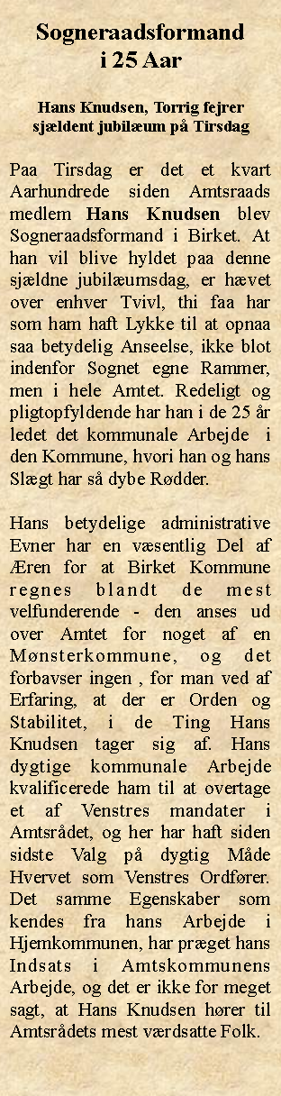 Tekstboks: Sogneraadsformand i 25 AarHans Knudsen, Torrig fejrer sjldent jubilum p TirsdagPaa Tirsdag er det et kvart Aarhundrede siden Amtsraads medlem Hans Knudsen blev Sogneraadsformand i Birket. At han vil blive hyldet paa denne sjldne jubilumsdag, er hvet over enhver Tvivl, thi faa har som ham haft Lykke til at opnaa saa betydelig Anseelse, ikke blot indenfor Sognet egne Rammer, men i hele Amtet. Redeligt og pligtopfyldende har han i de 25 r ledet det kommunale Arbejde  i den Kommune, hvori han og hans Slgt har s dybe Rdder.Hans betydelige administrative Evner har en vsentlig Del af ren for at Birket Kommune regnes blandt de mest velfunderende - den anses ud over Amtet for noget af en Mnsterkommune, og det forbavser ingen , for man ved af Erfaring, at der er Orden og Stabilitet, i de Ting Hans Knudsen tager sig af. Hans dygtige kommunale Arbejde kvalificerede ham til at overtage et af Venstres mandater i Amtsrdet, og her har haft siden sidste Valg p dygtig Mde  Hvervet som Venstres Ordfrer. Det samme Egenskaber som kendes fra hans Arbejde i Hjemkommunen, har prget hans Indsats i Amtskommunens Arbejde, og det er ikke for meget sagt, at Hans Knudsen hrer til Amtsrdets mest vrdsatte Folk. 