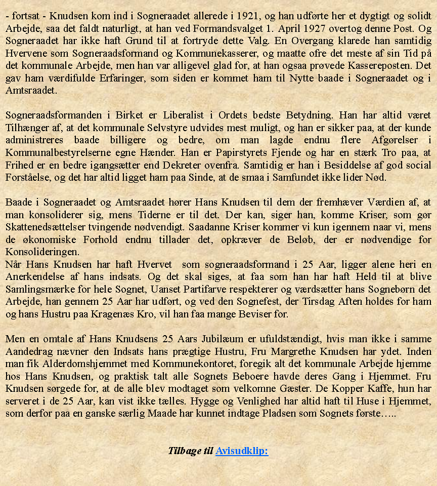 Tekstboks: - fortsat - Knudsen kom ind i Sogneraadet allerede i 1921, og han udfrte her et dygtigt og solidt Arbejde, saa det faldt naturligt, at han ved Formandsvalget 1. April 1927 overtog denne Post. Og Sogneraadet har ikke haft Grund til at fortryde dette Valg. En Overgang klarede han samtidig Hvervene som Sogneraadsformand og Kommunekasserer, og maatte ofre det meste af sin Tid p det kommunale Arbejde, men han var alligevel glad for, at han ogsaa prvede Kassereposten. Det gav ham vrdifulde Erfaringer, som siden er kommet ham til Nytte baade i Sogneraadet og i Amtsraadet.Sogneraadsformanden i Birket er Liberalist i Ordets bedste Betydning. Han har altid vret Tilhnger af, at det kommunale Selvstyre udvides mest muligt, og han er sikker paa, at der kunde administreres baade billigere og bedre, om man lagde endnu flere Afgrelser i Kommunalbestyrelserne egne Hnder. Han er Papirstyrets Fjende og har en strk Tro paa, at Frihed er en bedre igangstter end Dekreter ovenfra. Samtidig er han i Besiddelse af god social Forstelse, og det har altid ligget ham paa Sinde, at de smaa i Samfundet ikke lider Nd.Baade i Sogneraadet og Amtsraadet hrer Hans Knudsen til dem der fremhver Vrdien af, at man konsoliderer sig, mens Tiderne er til det. Der kan, siger han, komme Kriser, som gr Skattenedsttelser tvingende ndvendigt. Saadanne Kriser kommer vi kun igennem naar vi, mens de konomiske Forhold endnu tillader det, opkrver de Belb, der er ndvendige for Konsolideringen. Nr Hans Knudsen har haft Hvervet  som sogneraadsformand i 25 Aar, ligger alene heri en Anerkendelse af hans indsats. Og det skal siges, at faa som han har haft Held til at blive Samlingsmrke for hele Sognet, Uanset Partifarve respekterer og vrdstter hans Sognebrn det Arbejde, han gennem 25 Aar har udfrt, og ved den Sognefest, der Tirsdag Aften holdes for ham og hans Hustru paa Kragens Kro, vil han faa mange Beviser for.Men en omtale af Hans Knudsens 25 Aars Jubilum er ufuldstndigt, hvis man ikke i samme Aandedrag nvner den Indsats hans prgtige Hustru, Fru Margrethe Knudsen har ydet. Inden man fik Alderdomshjemmet med Kommunekontoret, foregik alt det kommunale Arbejde hjemme hos Hans Knudsen, og praktisk talt alle Sognets Beboere havde deres Gang i Hjemmet. Fru Knudsen srgede for, at de alle blev modtaget som velkomne Gster. De Kopper Kaffe, hun har serveret i de 25 Aar, kan vist ikke tlles. Hygge og Venlighed har altid haft til Huse i Hjemmet, som derfor paa en ganske srlig Maade har kunnet indtage Pladsen som Sognets frste..Tilbage til Avisudklip: