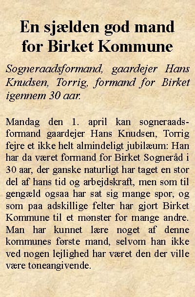 Tekstboks: En sjlden god mandfor Birket KommuneSogneraadsformand, gaardejer Hans Knudsen, Torrig, formand for Birket igennem 30 aar.Mandag den 1. april kan sogneraads-formand gaardejer Hans Knudsen, Torrig fejre et ikke helt almindeligt jubilum: Han har da vret formand for Birket Sognerd i 30 aar, der ganske naturligt har taget en stor del af hans tid og arbejdskraft, men som til gengld ogsaa har sat sig mange spor, og som paa adskillige felter har gjort Birket Kommune til et mnster for mange andre. Man har kunnet lre noget af denne kommunes frste mand, selvom han ikke ved nogen lejlighed har vret den der ville vre toneangivende.