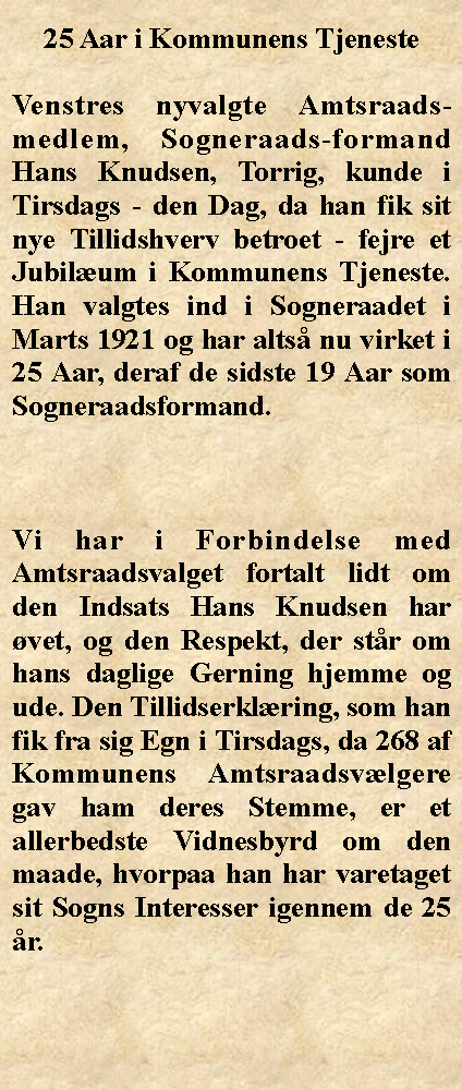 Tekstboks: 25 Aar i Kommunens TjenesteVenstres nyvalgte Amtsraads-medlem, Sogneraads-formand Hans Knudsen, Torrig, kunde i Tirsdags - den Dag, da han fik sit nye Tillidshverv betroet - fejre et Jubilum i Kommunens Tjeneste. Han valgtes ind i Sogneraadet i Marts 1921 og har alts nu virket i 25 Aar, deraf de sidste 19 Aar som Sogneraadsformand.Vi har i Forbindelse med Amtsraadsvalget fortalt lidt om den Indsats Hans Knudsen har vet, og den Respekt, der str om hans daglige Gerning hjemme og ude. Den Tillidserklring, som han fik fra sig Egn i Tirsdags, da 268 af Kommunens Amtsraadsvlgere gav ham deres Stemme, er et allerbedste Vidnesbyrd om den maade, hvorpaa han har varetaget sit Sogns Interesser igennem de 25 r.