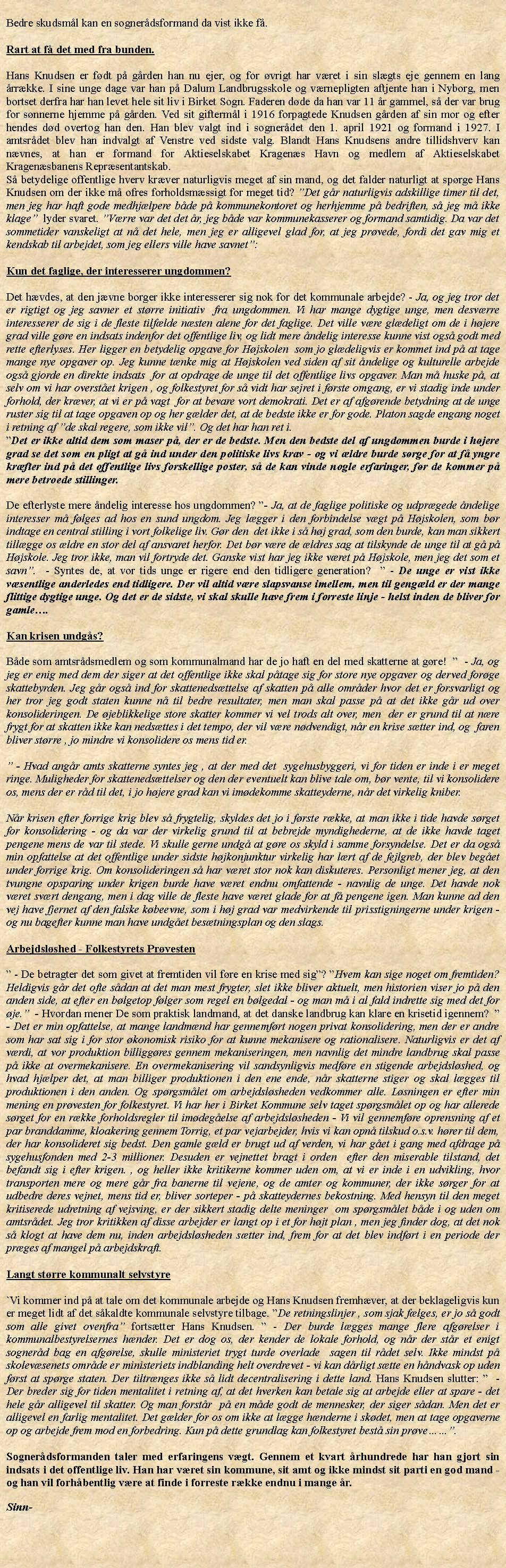 Tekstboks: Bedre skudsml kan en sognerdsformand da vist ikke f.Rart at f det med fra bunden.  Hans Knudsen er fdt p grden han nu ejer, og for vrigt har vret i sin slgts eje gennem en lang rrkke. I sine unge dage var han p Dalum Landbrugsskole og vrnepligten aftjente han i Nyborg, men bortset derfra har han levet hele sit liv i Birket Sogn. Faderen dde da han var 11 r gammel, s der var brug for snnerne hjemme p grden. Ved sit gifterml i 1916 forpagtede Knudsen grden af sin mor og efter hendes dd overtog han den. Han blev valgt ind i sognerdet den 1. april 1921 og formand i 1927. I amtsrdet blev han indvalgt af Venstre ved sidste valg. Blandt Hans Knudsens andre tillidshverv kan nvnes, at han er formand for Aktieselskabet Kragens Havn og medlem af Aktieselskabet Kragensbanens Reprsentantskab. S betydelige offentlige hverv krver naturligvis meget af sin mand, og det falder naturligt at sprge Hans Knudsen om der ikke m ofres forholdsmssigt for meget tid? Det gr naturligvis adskillige timer til det, men jeg har haft gode medhjlpere bde p kommunekontoret og herhjemme p bedriften, s jeg m ikke klage  lyder svaret. Vrre var det det r, jeg bde var kommunekasserer og formand samtidig. Da var det sommetider vanskeligt at n det hele, men jeg er alligevel glad for, at jeg prvede, fordi det gav mig et kendskab til arbejdet, som jeg ellers ville have savnet:Kun det faglige, der interesserer ungdommen?Det hvdes, at den jvne borger ikke interesserer sig nok for det kommunale arbejde? - Ja, og jeg tror det er rigtigt og jeg savner et strre initiativ  fra ungdommen. Vi har mange dygtige unge, men desvrre interesserer de sig i de fleste tilflde nsten alene for det faglige. Det ville vre gldeligt om de i hjere grad ville gre en indsats indenfor det offentlige liv, og lidt mere ndelig interesse kunne vist ogs godt med rette efterlyses. Her ligger en betydelig opgave for Hjskolen  som jo gldeligvis er kommet ind p at tage mange nye opgaver op. Jeg kunne tnke mig at Hjskolen ved siden af sit ndelige og kulturelle arbejde ogs gjorde en direkte indsats  for at opdrage de unge til det offentlige livs opgaver. Man m huske p, at selv om vi har overstet krigen , og folkestyret for s vidt har sejret i frste omgang, er vi stadig inde under forhold, der krver, at vi er p vagt  for at bevare vort demokrati. Det er af afgrende betydning at de unge ruster sig til at tage opgaven op og her glder det, at de bedste ikke er for gode. Platon sagde engang noget i retning af de skal regere, som ikke vil. Og det har han ret i.Det er ikke altid dem som maser p, der er de bedste. Men den bedste del af ungdommen burde i hjere grad se det som en pligt at g ind under den politiske livs krav - og vi ldre burde srge for at f yngre krfter ind p det offentlige livs forskellige poster, s de kan vinde nogle erfaringer, fr de kommer p mere betroede stillinger. De efterlyste mere ndelig interesse hos ungdommen? - Ja, at de faglige politiske og udprgede ndelige interesser m flges ad hos en sund ungdom. Jeg lgger i den forbindelse vgt p Hjskolen, som br indtage en central stilling i vort folkelige liv. Gr den  det ikke i s hj grad, som den burde, kan man sikkert tillgge os ldre en stor del af ansvaret herfor. Det br vre de ldres sag at tilskynde de unge til at g p Hjskole. Jeg tror ikke, man vil fortryde det. Ganske vist har jeg ikke vret p Hjskole, men jeg det som et savn.  - Syntes de, at vor tids unge er rigere end den tidligere generation?   - De unge er vist ikke vsentlige anderledes end tidligere. Der vil altid vre slapsvanse imellem, men til gengld er der mange flittige dygtige unge. Og det er de sidste, vi skal skulle have frem i forreste linje - helst inden de bliver for gamle.Kan krisen undgs?Bde som amtsrdsmedlem og som kommunalmand har de jo haft en del med skatterne at gre!    - Ja, og jeg er enig med dem der siger at det offentlige ikke skal ptage sig for store nye opgaver og derved forge skattebyrden. Jeg gr ogs ind for skattenedsttelse af skatten p alle omrder hvor det er forsvarligt og her tror jeg godt staten kunne n til bedre resultater, men man skal passe p at det ikke gr ud over konsolideringen. De jeblikkelige store skatter kommer vi vel trods alt over, men  der er grund til at nre frygt for at skatten ikke kan nedsttes i det tempo, der vil vre ndvendigt, nr en krise stter ind, og  faren bliver strre , jo mindre vi konsolidere os mens tid er.  - Hvad angr amts skatterne syntes jeg , at der med det  sygehusbyggeri, vi for tiden er inde i er meget ringe. Muligheder for skattenedsttelser og den der eventuelt kan blive tale om, br vente, til vi konsolidere os, mens der er rd til det, i jo hjere grad kan vi imdekomme skatteyderne, nr det virkelig kniber.Nr krisen efter forrige krig blev s frygtelig, skyldes det jo i frste rkke, at man ikke i tide havde srget for konsolidering - og da var der virkelig grund til at bebrejde myndighederne, at de ikke havde taget pengene mens de var til stede. Vi skulle gerne undg at gre os skyld i samme forsyndelse. Det er da ogs min opfattelse at det offentlige under sidste hjkonjunktur virkelig har lrt af de fejlgreb, der blev beget under forrige krig. Om konsolideringen s har vret stor nok kan diskuteres. Personligt mener jeg, at den tvungne opsparing under krigen burde have vret endnu omfattende - navnlig de unge. Det havde nok  vret svrt dengang, men i dag ville de fleste have vret glade for at f pengene igen. Man kunne ad den vej have fjernet af den falske kbeevne, som i hj grad var medvirkende til prisstigningerne under krigen - og nu bagefter kunne man have undget bestningsplan og den slags.Arbejdslshed - Folkestyrets Prvesten - De betragter det som givet at fremtiden vil fre en krise med sig? Hvem kan sige noget om fremtiden? Heldigvis gr det ofte sdan at det man mest frygter, slet ikke bliver aktuelt, men historien viser jo p den anden side, at efter en blgetop flger som regel en blgedal - og man m i al fald indrette sig med det for je.  - Hvordan mener De som praktisk landmand, at det danske landbrug kan klare en krisetid igennem?   - Det er min opfattelse, at mange landmnd har gennemfrt nogen privat konsolidering, men der er andre som har sat sig i for stor konomisk risiko for at kunne mekanisere og rationalisere. Naturligvis er det af vrdi, at vor produktion billiggres gennem mekaniseringen, men navnlig det mindre landbrug skal passe p ikke at overmekanisere. En overmekanisering vil sandsynligvis medfre en stigende arbejdslshed, og hvad hjlper det, at man billiger produktionen i den ene ende, nr skatterne stiger og skal lgges til produktionen i den anden. Og sprgsmlet om arbejdslsheden vedkommer alle. Lsningen er efter min mening en prvesten for folkestyret. Vi har her i Birket Kommune selv taget sprgsmlet op og har allerede srget for en rkke forholdsregler til imdegelse af arbejdslsheden - Vi vil gennemfre oprensning af et par branddamme, kloakering gennem Torrig, et par vejarbejder, hvis vi kan opn tilskud o.s.v. hrer til dem, der har konsolideret sig bedst. Den gamle gld er brugt ud af verden, vi har get i gang med afdrage p sygehusfonden med 2-3 millioner. Desuden er vejnettet bragt i orden  efter den miserable tilstand, det befandt sig i efter krigen. , og heller ikke kritikerne kommer uden om, at vi er inde i en udvikling, hvor transporten mere og mere gr fra banerne til vejene, og de amter og kommuner, der ikke srger for at udbedre deres vejnet, mens tid er, bliver sorteper - p skatteydernes bekostning. Med hensyn til den meget kritiserede udretning af vejsving, er der sikkert stadig delte meninger  om sprgsmlet bde i og uden om amtsrdet. Jeg tror kritikken af disse arbejder er langt op i et for hjt plan , men jeg finder dog, at det nok s klogt at have dem nu, inden arbejdslsheden stter ind, frem for at det blev indfrt i en periode der prges af mangel p arbejdskraft. Langt strre kommunalt selvstyre`Vi kommer ind p at tale om det kommunale arbejde og Hans Knudsen fremhver, at der beklageligvis kun er meget lidt af det skaldte kommunale selvstyre tilbage. De retningslinjer , som sjak flges, er jo s godt som alle givet ovenfra fortstter Hans Knudsen.  - Der burde lgges mange flere afgrelser i kommunalbestyrelsernes hnder. Det er dog os, der kender de lokale forhold, og nr der str et enigt sognerd bag en afgrelse, skulle ministeriet trygt turde overlade  sagen til rdet selv. Ikke mindst p skolevsenets omrde er ministeriets indblanding helt overdrevet - vi kan drligt stte en hndvask op uden frst at sprge staten. Der tiltrnges ikke s lidt decentralisering i dette land. Hans Knudsen slutter:   -  Der breder sig for tiden mentalitet i retning af, at det hverken kan betale sig at arbejde eller at spare - det hele gr alligevel til skatter. Og man forstr  p en mde godt de mennesker, der siger sdan. Men det er alligevel en farlig mentalitet. Det glder for os om ikke at lgge hnderne i skdet, men at tage opgaverne op og arbejde frem mod en forbedring. Kun p dette grundlag kan folkestyret best sin prve.Sognerdsformanden taler med erfaringens vgt. Gennem et kvart rhundrede har han gjort sin indsats i det offentlige liv. Han har vret sin kommune, sit amt og ikke mindst sit parti en god mand - og han vil forhbentlig vre at finde i forreste rkke endnu i mange r. Sinn-