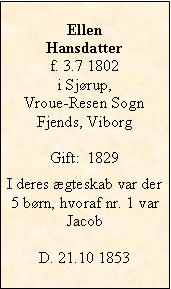 Tekstboks: EllenHansdatterf. 3.7 1802 i Sjørup, Vroue-Resen SognFjends, ViborgGift:  1829I deres ægteskab var der 5 børn, hvoraf nr. 1 var JacobD. 21.10 1853 