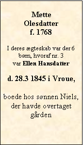 Tekstboks: MetteOlesdatterf. 1768I deres gteskab var der 6 brn, hvoraf nr. 3 var Ellen Hansdatterd. 28.3 1845 i Vroue,  boede hos snnen Niels, der havde overtaget grden 