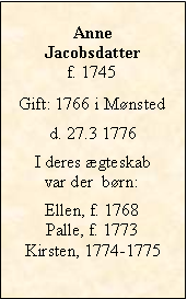 Tekstboks: Anne Jacobsdatterf. 1745Gift: 1766 i Mnstedd. 27.3 1776I deres gteskab var der  brn:Ellen, f. 1768Palle, f. 1773Kirsten, 1774-1775