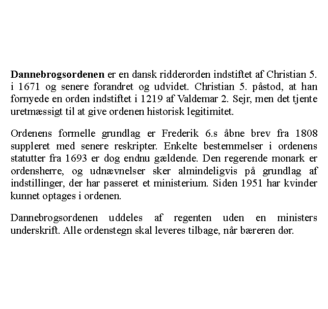 Tekstboks: Dannebrogsordenen er en dansk ridderorden indstiftet af Christian 5. i 1671 og senere forandret og udvidet. Christian 5. pstod, at han fornyede en orden indstiftet i 1219 af Valdemar 2. Sejr, men det tjente uretmssigt til at give ordenen historisk legitimitet.Ordenens formelle grundlag er Frederik 6.s bne brev fra 1808 suppleret med senere reskripter. Enkelte bestemmelser i ordenens statutter fra 1693 er dog endnu gldende. Den regerende monark er ordensherre, og udnvnelser sker almindeligvis p grundlag af indstillinger, der har passeret et ministerium. Siden 1951 har kvinder kunnet optages i ordenen.Dannebrogsordenen uddeles af regenten uden en ministers underskrift. Alle ordenstegn skal leveres tilbage, nr breren dr.